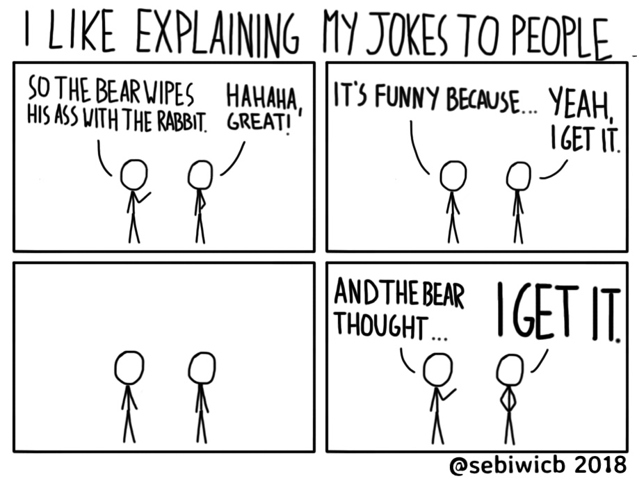 I like explaining my jokes to people. It's funnier, somehow. They tend to get frustrated. I can't really figure out why yet.