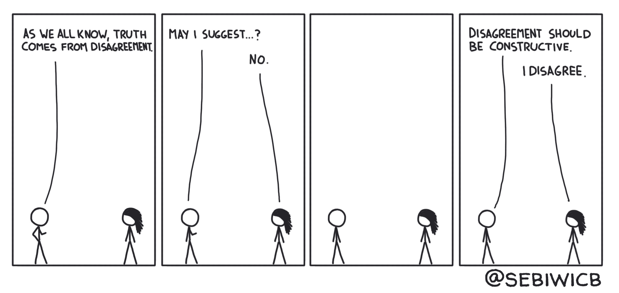 Person 1: Truth comes from disagreement, so may I suggest..? Person 2: No. Person 1: Disagreement should be constructive. Person 2: I disagree.