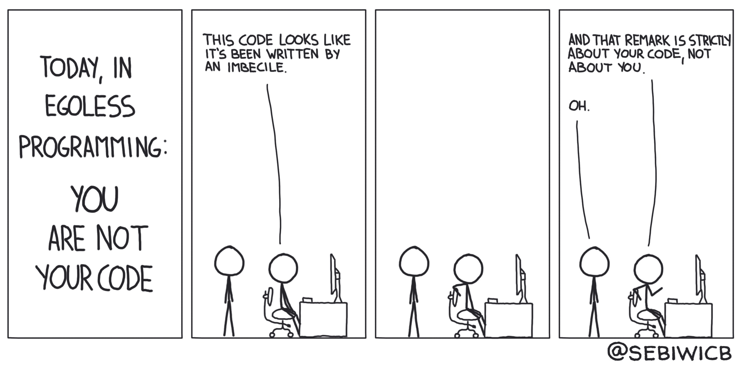 You are not your code. This code looks like it's been written by an imbecil. That remark is about your code, not about you.
